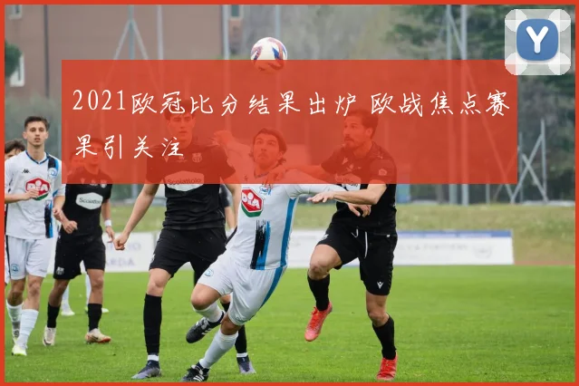 2021欧冠比分结果出炉 欧战焦点赛果引关注