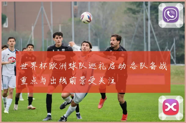 世界杯欧洲球队巡礼启动 各队备战重点与出线前景受关注