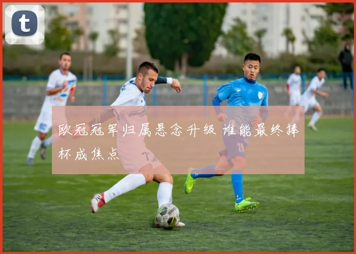 欧冠冠军归属悬念升级 谁能最终捧杯成焦点