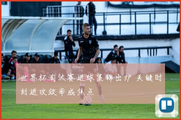 世界杯淘汰赛进球集锦出炉 关键时刻进攻效率成焦点